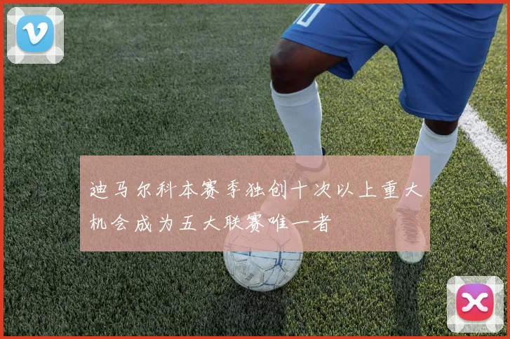 迪马尔科本赛季独创十次以上重大机会成为五大联赛唯一者