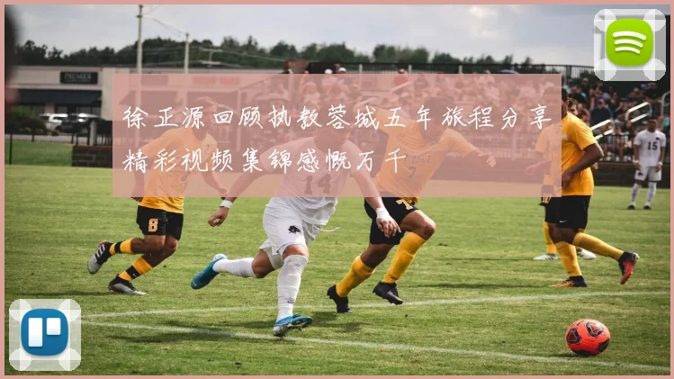 徐正源回顾执教蓉城五年旅程分享精彩视频集锦感慨万千