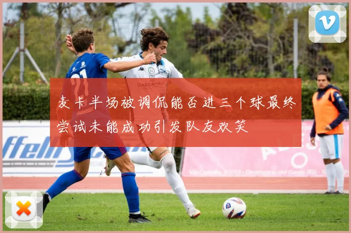 麦卡半场被调侃能否进三个球最终尝试未能成功引发队友欢笑