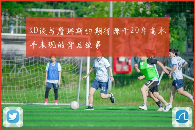 KD谈与詹姆斯的期待源于20年高水平表现的背后故事