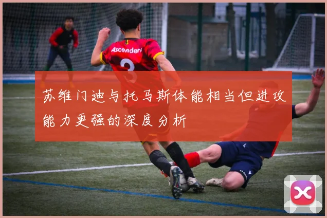 苏维门迪与托马斯体能相当但进攻能力更强的深度分析