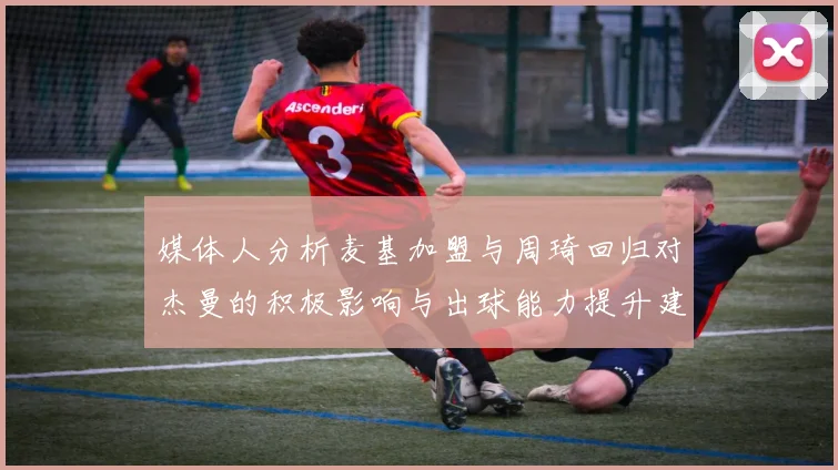 媒体人分析麦基加盟与周琦回归对杰曼的积极影响与出球能力提升建议