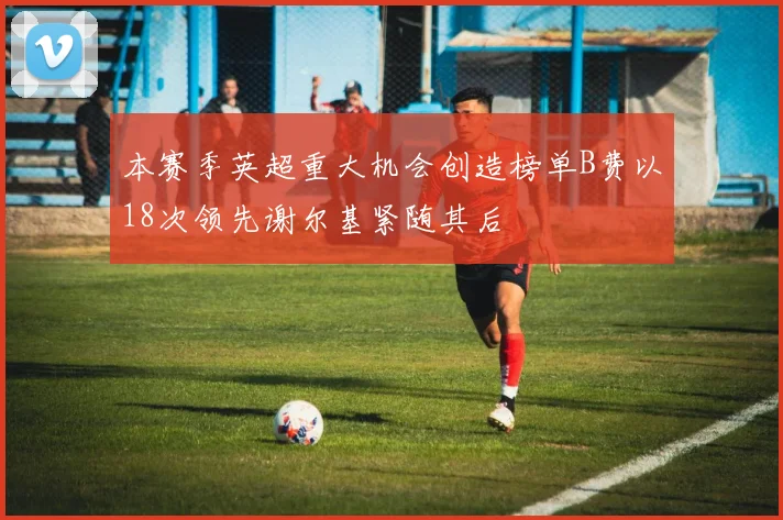 本赛季英超重大机会创造榜单B费以18次领先谢尔基紧随其后