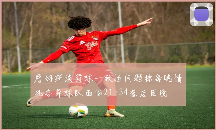 詹姆斯谈罚球一致性问题称每晚情况各异球队面临21-34落后困境