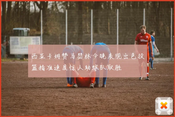 西亚卡姆赞马瑟林今晚表现出色投篮精准速度惊人助球队取胜