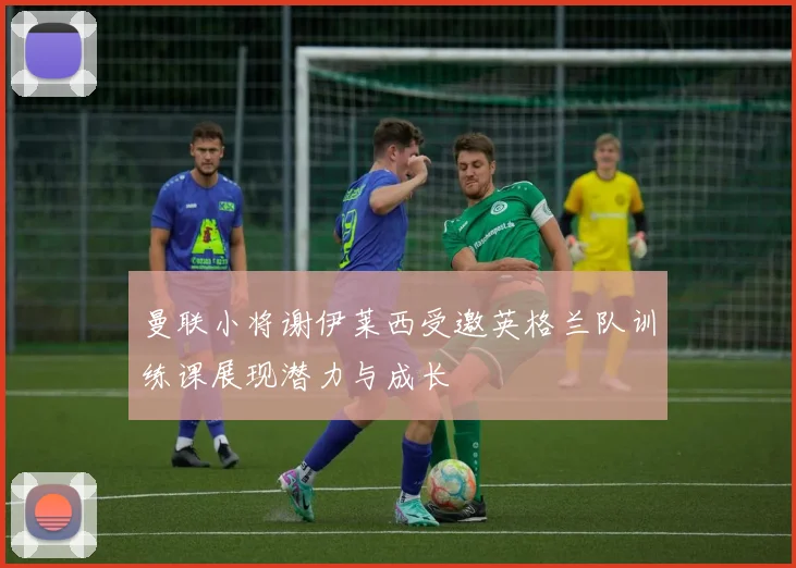 曼联小将谢伊莱西受邀英格兰队训练课展现潜力与成长