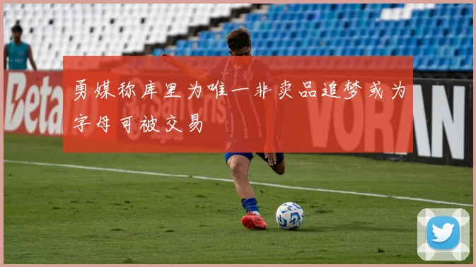勇媒称库里为唯一非卖品追梦或为字母可被交易
