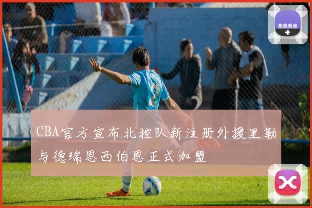 CBA官方宣布北控队新注册外援里勒与德瑞恩西伯恩正式加盟