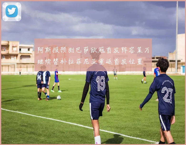 阿斯报预测巴萨欧冠首发阵容莱万继续替补拉菲尼亚重返首发位置
