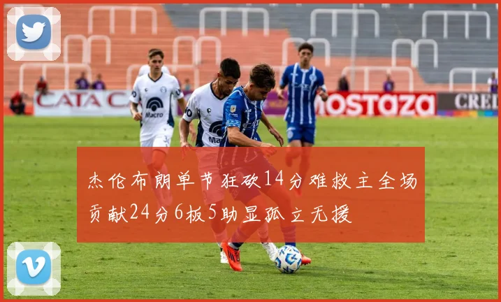 杰伦布朗单节狂砍14分难救主全场贡献24分6板5助显孤立无援