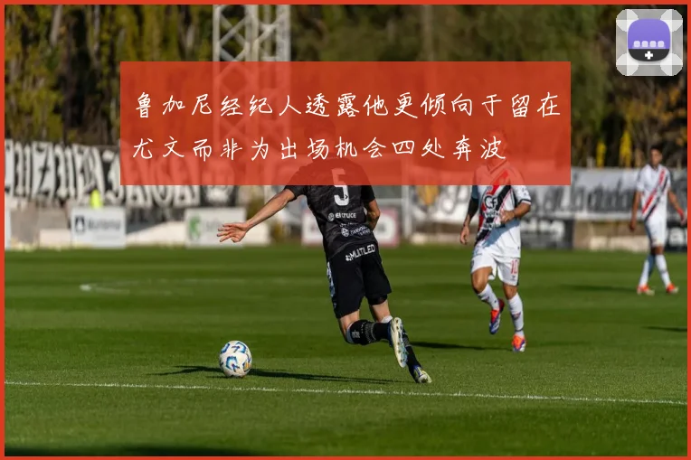 鲁加尼经纪人透露他更倾向于留在尤文而非为出场机会四处奔波