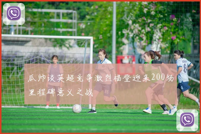 瓜帅谈英超竞争激烈福登迎来200场里程碑意义之战