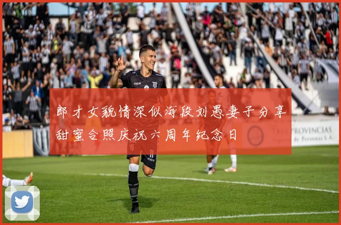 郎才女貌情深似海段刘愚妻子分享甜蜜合照庆祝六周年纪念日