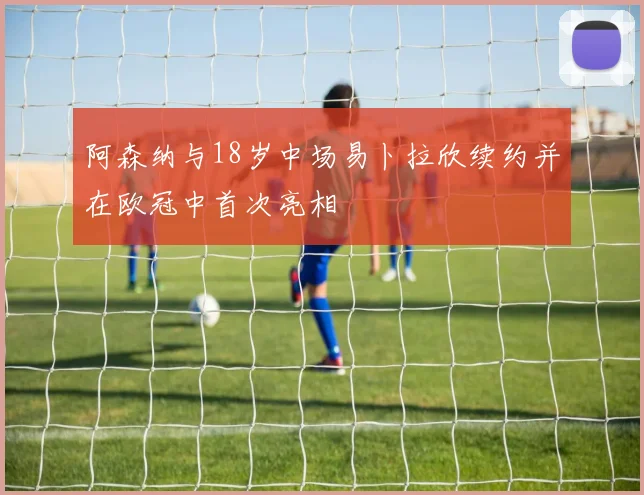 阿森纳与18岁中场易卜拉欣续约并在欧冠中首次亮相