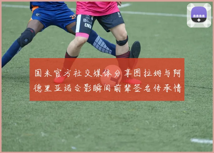 国米官方社交媒体分享图拉姆与阿德里亚诺合影瞬间前辈签名传承情怀