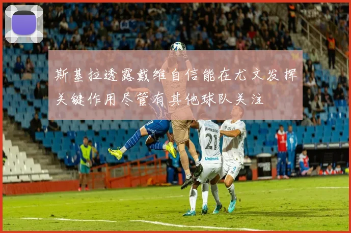 斯基拉透露戴维自信能在尤文发挥关键作用尽管有其他球队关注