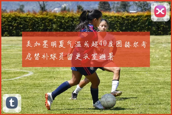 美加墨明夏气温或超40度图赫尔考虑替补球员留更衣室避暑
