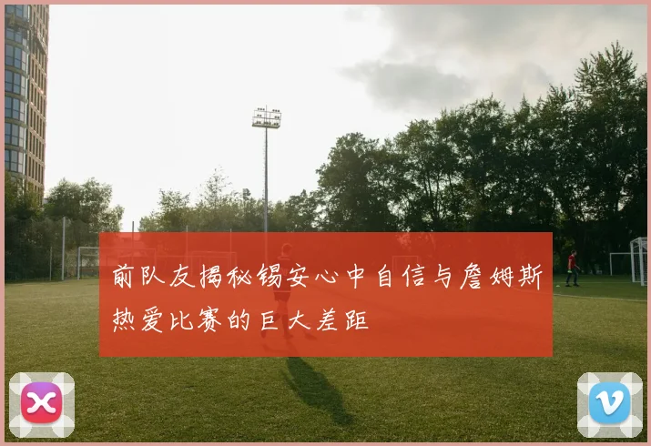前队友揭秘锡安心中自信与詹姆斯热爱比赛的巨大差距