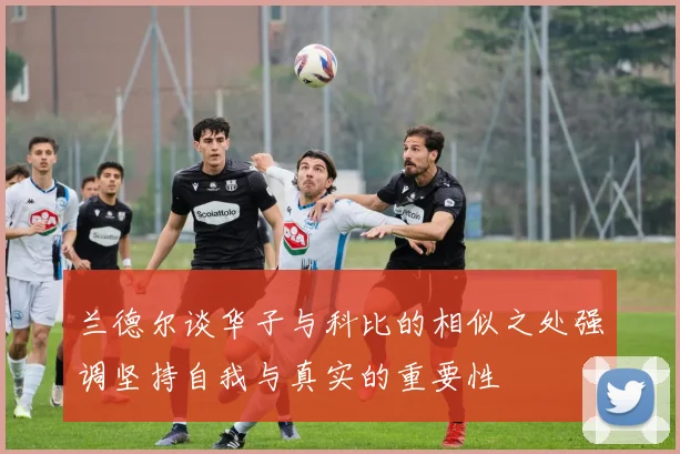 兰德尔谈华子与科比的相似之处强调坚持自我与真实的重要性