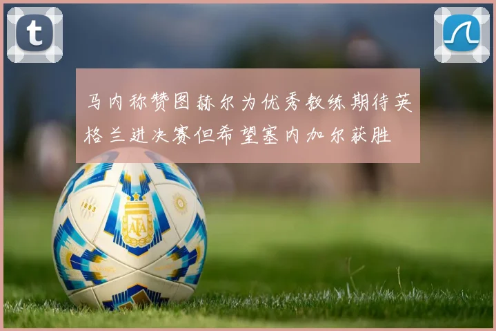 马内称赞图赫尔为优秀教练期待英格兰进决赛但希望塞内加尔获胜
