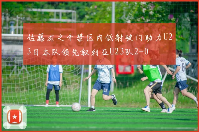 佐藤龙之介禁区内低射破门助力U23日本队领先叙利亚U23队2-0