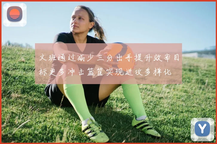 文班通过减少三分出手提升效率目标更多冲击篮筐实现进攻多样化