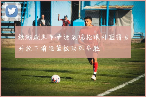 杨瀚森末节登场表现抢眼补篮得分并抢下前场篮板助队争胜