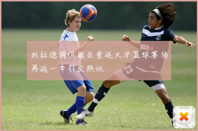 利拉德调侃能否重返大学篮球赛场再战一年引发热议