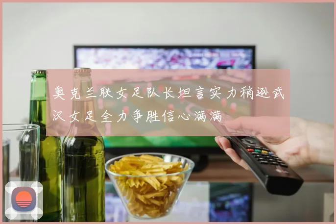 奥克兰联女足队长坦言实力稍逊武汉女足全力争胜信心满满