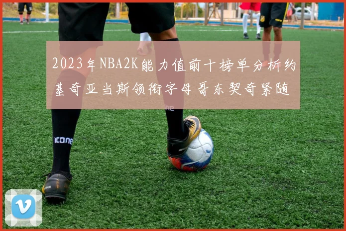2023年NBA2K能力值前十榜单分析约基奇亚当斯领衔字母哥东契奇紧随其后