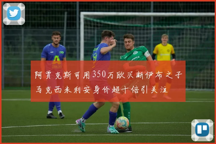 阿贾克斯可用350万欧买断伊布之子马克西米利安身价超十倍引关注